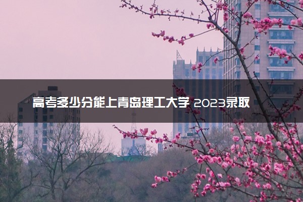 高考多少分能上青岛理工大学 2023录取分数线是多少