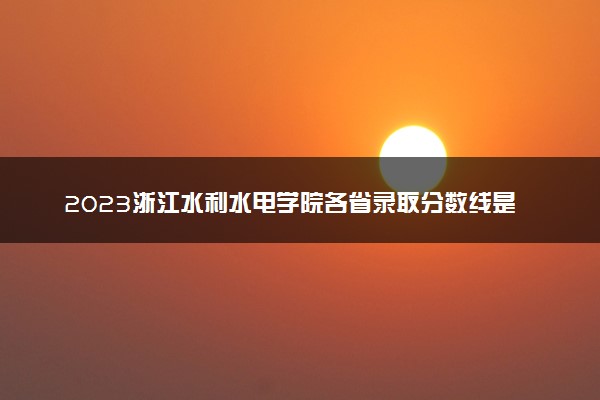 2023浙江水利水电学院各省录取分数线是多少 投档最低分及位次