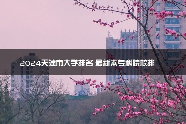 2024天津市大学排名 最新本专科院校排行榜【校友会版】