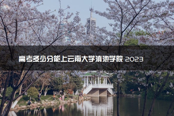高考多少分能上云南大学滇池学院 2023录取分数线是多少