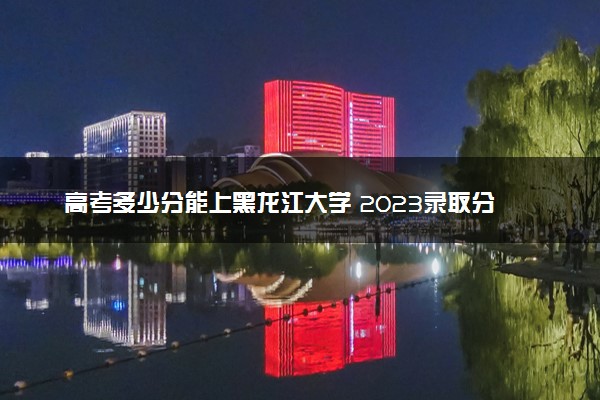 高考多少分能上黑龙江大学 2023录取分数线是多少