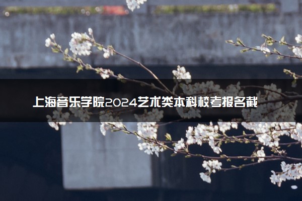 上海音乐学院2024艺术类本科校考报名截止时间 几号截止