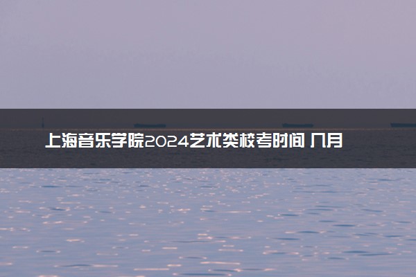 上海音乐学院2024艺术类校考时间 几月几号考试