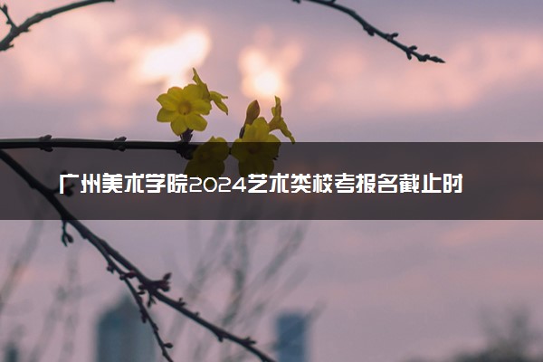 广州美术学院2024艺术类校考报名截止时间 哪天截止