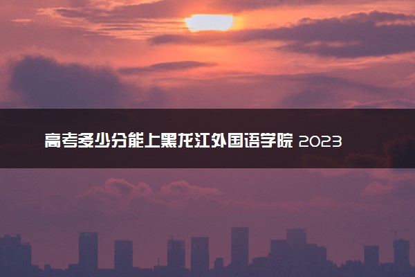 高考多少分能上黑龙江外国语学院 2023录取分数线是多少