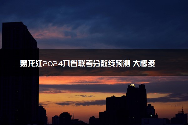 黑龙江2024九省联考分数线预测 大概多少分