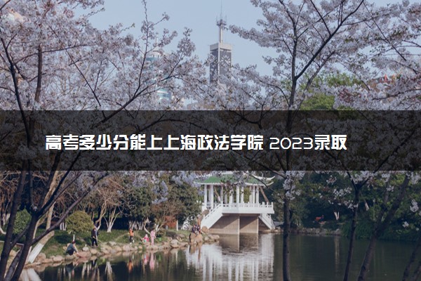 高考多少分能上上海政法学院 2023录取分数线是多少