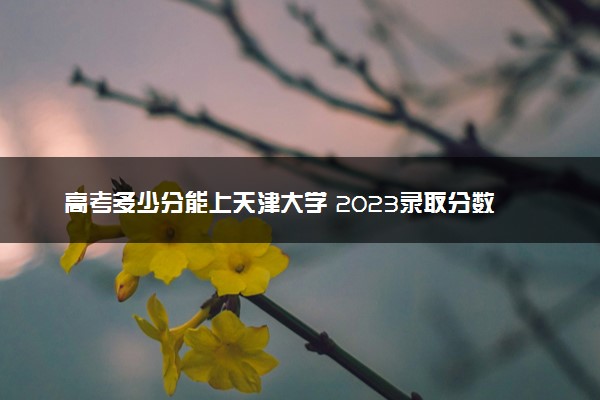 高考多少分能上天津大学 2023录取分数线是多少
