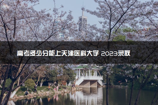 高考多少分能上天津医科大学 2023录取分数线是多少