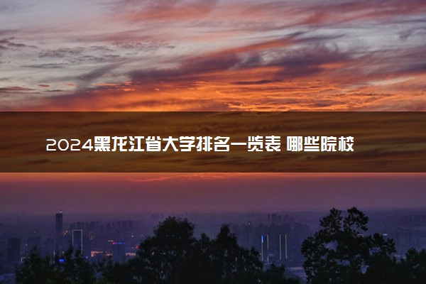 2024黑龙江省大学排名一览表 哪些院校实力强