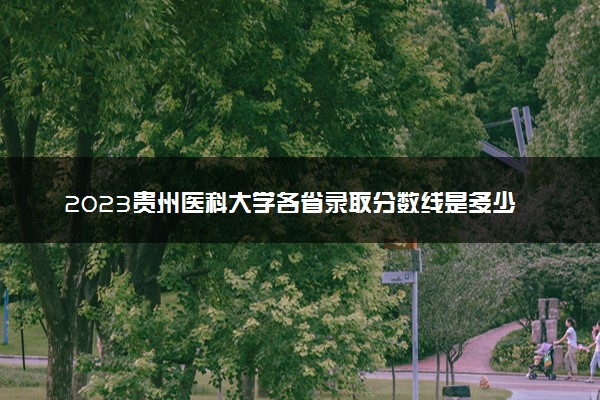 2023贵州医科大学各省录取分数线是多少 投档最低分及位次