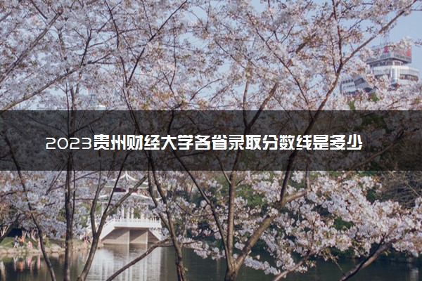 2023贵州财经大学各省录取分数线是多少 投档最低分及位次