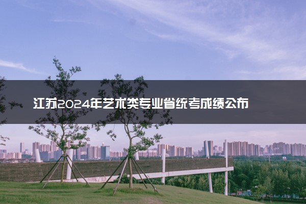 江苏2024年艺术类专业省统考成绩公布 具体查询时间