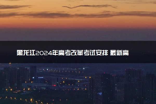黑龙江2024年高考改革考试安排 最新高考政策