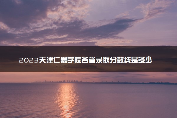 2023天津仁爱学院各省录取分数线是多少 投档最低分及位次