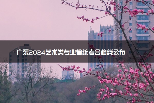 广东2024艺术类专业省统考合格线公布 分数线是多少
