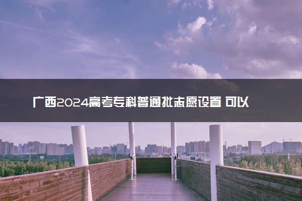 广西2024高考专科普通批志愿设置 可以报几所大学