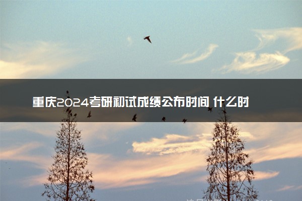重庆2024考研初试成绩公布时间 什么时候出成绩