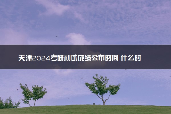 天津2024考研初试成绩公布时间 什么时候出成绩