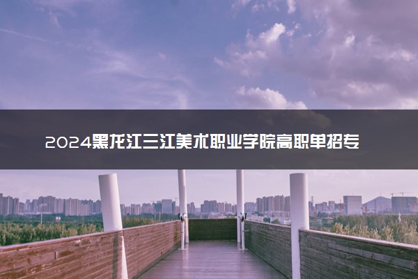 2024黑龙江三江美术职业学院高职单招专业及计划 招多少人