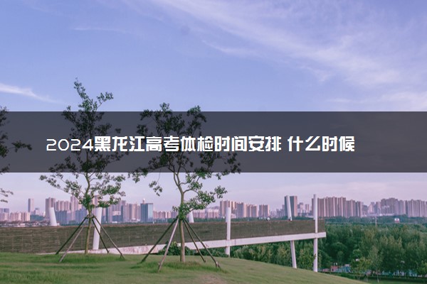 2024黑龙江高考体检时间安排 什么时候体检