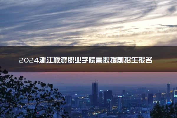 2024浙江旅游职业学院高职提前招生报名时间 几号截止