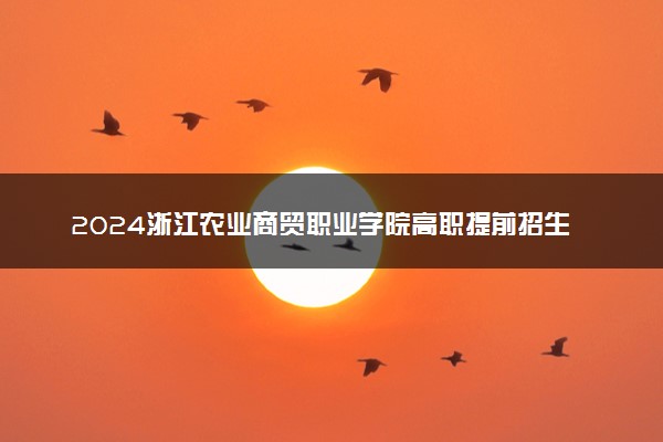 2024浙江农业商贸职业学院高职提前招生报名时间 几号截止