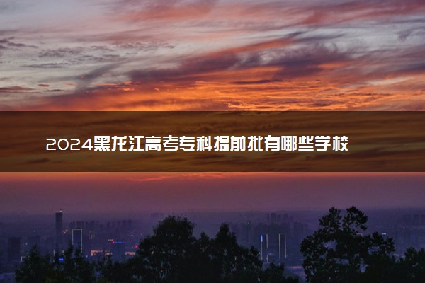 2024黑龙江高考专科提前批有哪些学校 可报考院校名单