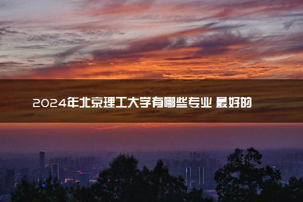 2024年北京理工大学有哪些专业 最好的王牌专业是什么