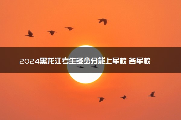 2024黑龙江考生多少分能上军校 各军校在黑龙江录取分数线