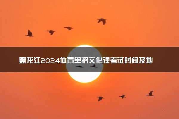黑龙江2024体育单招文化课考试时间及地点 几号开考