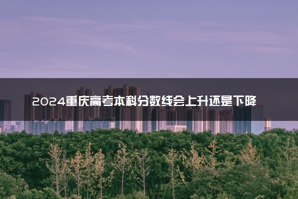 2024重庆高考本科分数线会上升还是下降 本科线预计多少