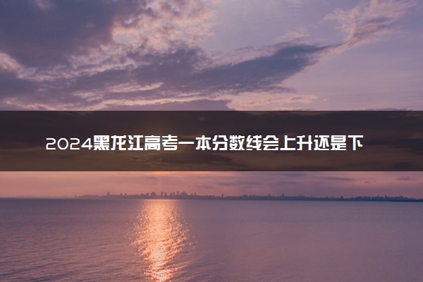2024黑龙江高考一本分数线会上升还是下降 一本线预计多少