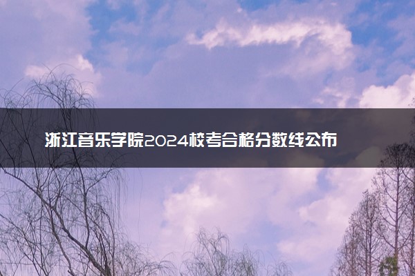 浙江音乐学院2024校考合格分数线公布 各专业分数线汇总