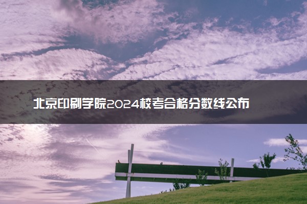 北京印刷学院2024校考合格分数线公布 各专业分数线汇总