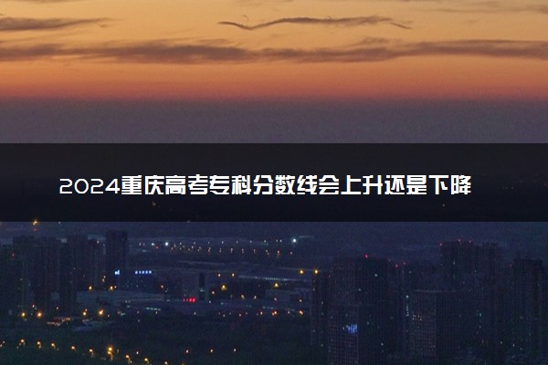 2024重庆高考专科分数线会上升还是下降 专科线预计多少