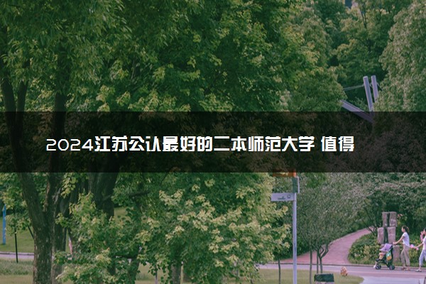 2024江苏公认最好的二本师范大学 值得上的师范院校