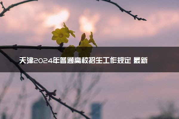 天津2024年普通高校招生工作规定 最新政策整理
