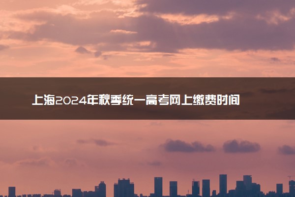 上海2024年秋季统一高考网上缴费时间 几号截止
