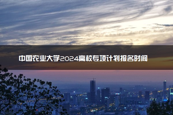 中国农业大学2024高校专项计划报名时间 几号截止
