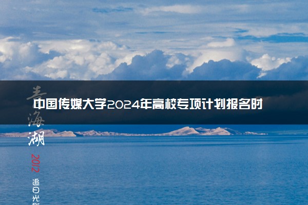 中国传媒大学2024年高校专项计划报名时间 几号截止