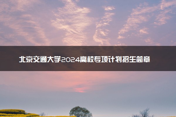 北京交通大学2024高校专项计划招生简章 招生专业及计划