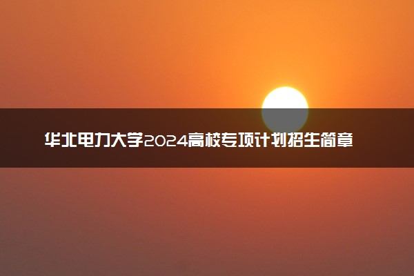 华北电力大学2024高校专项计划招生简章 招生专业及计划