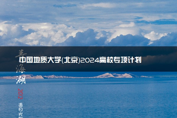 中国地质大学（北京）2024高校专项计划招生简章 招生专业及计划
