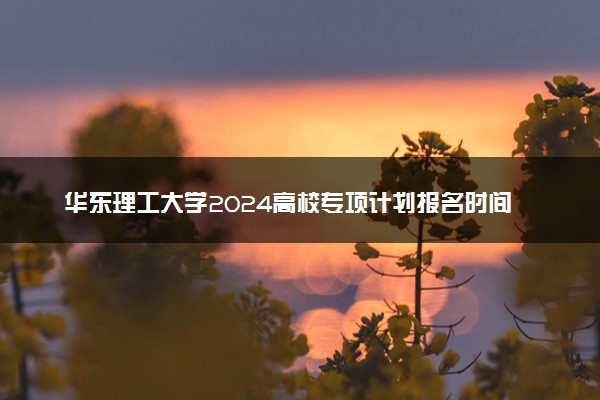 华东理工大学2024高校专项计划报名时间 几号截止