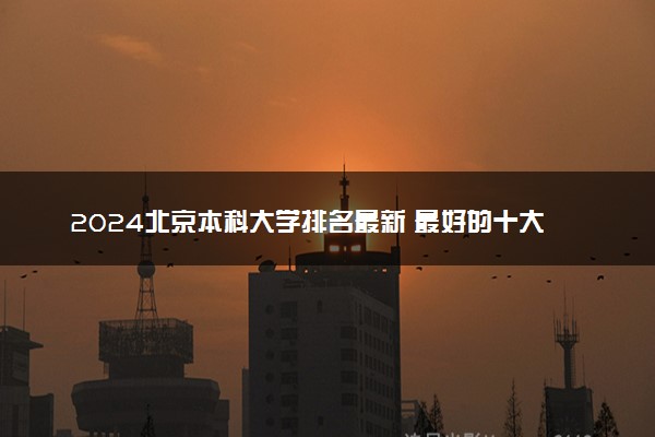 2024北京本科大学排名最新 最好的十大本科院校