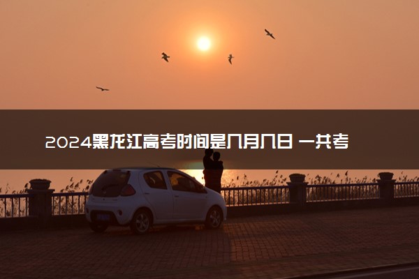 2024黑龙江高考时间是几月几日 一共考几天
