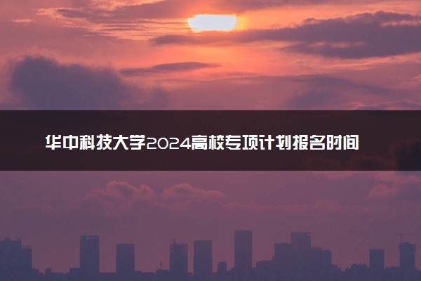 华中科技大学2024高校专项计划报名时间 几号截止