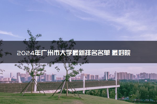 2024年广州市大学最新排名名单 最好院校排行榜