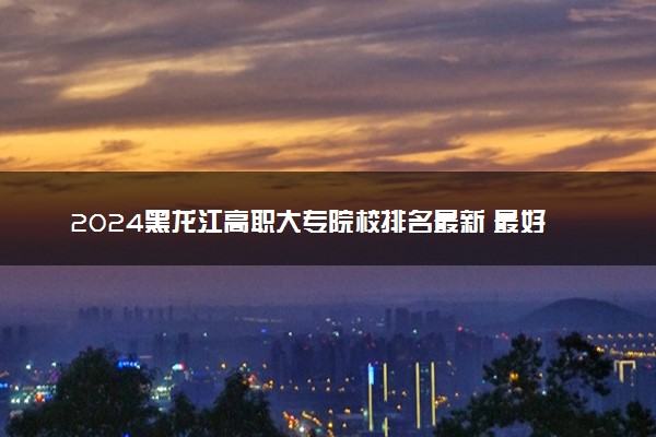 2024黑龙江高职大专院校排名最新 最好的十大专科学校